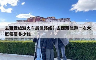 去西藏旅游火車最佳路線？去西藏旅游一次大概需要多少錢