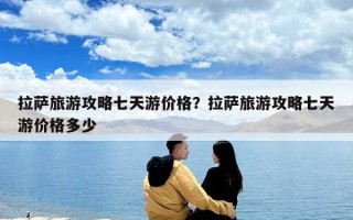 拉薩旅游攻略七天游價格？拉薩旅游攻略七天游價格多少