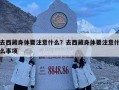 去西藏身體要注意什么？去西藏身體要注意什么事項(xiàng)