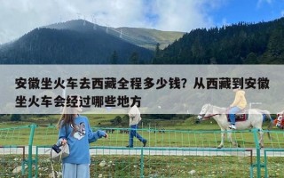 安徽坐火車(chē)去西藏全程多少錢(qián)？從西藏到安徽坐火車(chē)會(huì)經(jīng)過(guò)哪些地方
