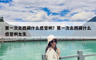第一次去西藏什么感覺啊？第一次去西藏什么感覺啊女生