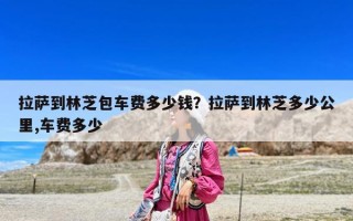 拉薩到林芝包車費多少錢？拉薩到林芝多少公里,車費多少