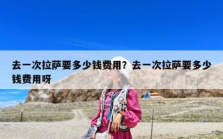 去一次拉薩要多少錢費(fèi)用？去一次拉薩要多少錢費(fèi)用呀
