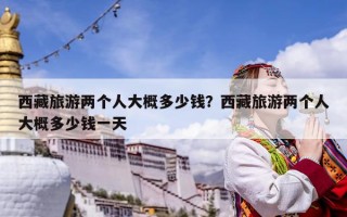西藏旅游兩個(gè)人大概多少錢(qián)？西藏旅游兩個(gè)人大概多少錢(qián)一天