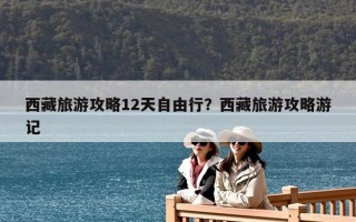 西藏旅游攻略12天自由行？西藏旅游攻略游記