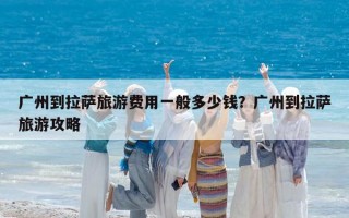 廣州到拉薩旅游費用一般多少錢？廣州到拉薩旅游攻略