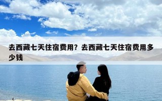 去西藏七天住宿費用？去西藏七天住宿費用多少錢