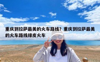 重慶到拉薩最美的火車路線？重慶到拉薩最美的火車路線綠皮火車