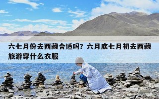 六七月份去西藏合適嗎？六月底七月初去西藏旅游穿什么衣服