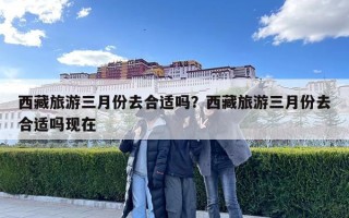 西藏旅游三月份去合適嗎？西藏旅游三月份去合適嗎現(xiàn)在