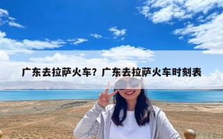 廣東去拉薩火車？廣東去拉薩火車時刻表
