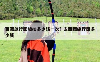西藏旅行團旅拍多少錢一次？去西藏旅行團多少錢