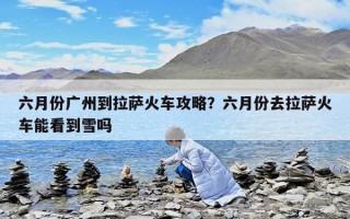 六月份廣州到拉薩火車攻略？六月份去拉薩火車能看到雪嗎