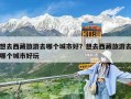 想去西藏旅游去哪個城市好？想去西藏旅游去哪個城市好玩