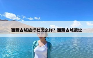 西藏古域旅行社怎么樣？西藏古城遺址