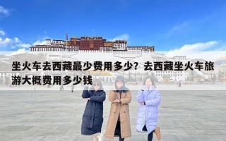 坐火車去西藏最少費用多少？去西藏坐火車旅游大概費用多少錢