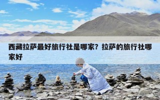 西藏拉薩最好旅行社是哪家？拉薩的旅行社哪家好