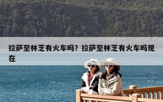 拉薩至林芝有火車嗎？拉薩至林芝有火車嗎現在