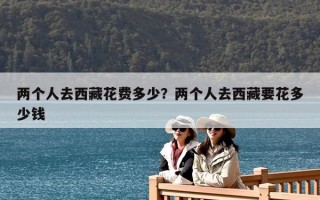 兩個(gè)人去西藏花費(fèi)多少？兩個(gè)人去西藏要花多少錢