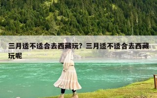 三月適不適合去西藏玩？三月適不適合去西藏玩呢