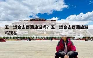 五一適合去西藏旅游嗎？五一適合去西藏旅游嗎現在