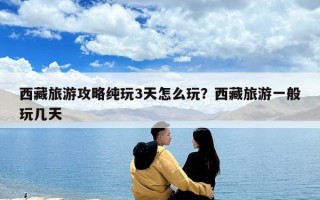 西藏旅游攻略純玩3天怎么玩？西藏旅游一般玩幾天