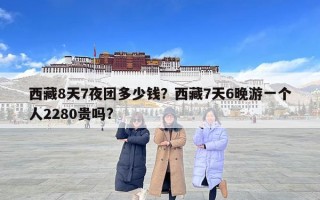 西藏8天7夜團多少錢？西藏7天6晚游一個人2280貴嗎?