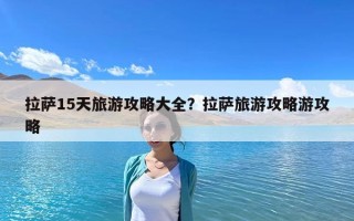 拉薩15天旅游攻略大全?拉薩旅游攻略游攻略 拉薩15天旅游攻略大全?拉薩旅游攻略游攻略