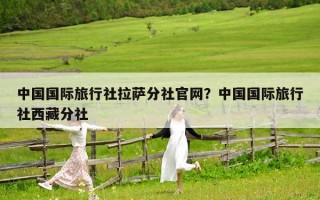 中國國際旅行社拉薩分社官網？中國國際旅行社西藏分社