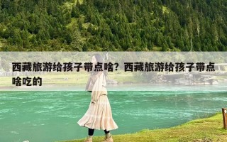 西藏旅游給孩子帶點啥？西藏旅游給孩子帶點啥吃的