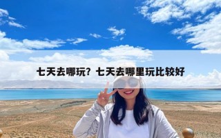七天去哪玩？七天去哪里玩比較好