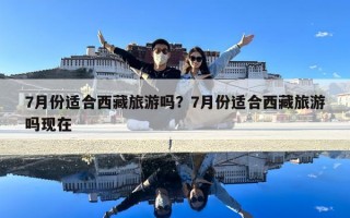 7月份適合西藏旅游嗎？7月份適合西藏旅游嗎現(xiàn)在