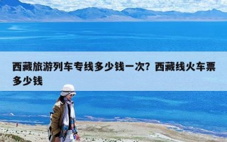 西藏旅游列車專線多少錢一次？西藏線火車票多少錢
