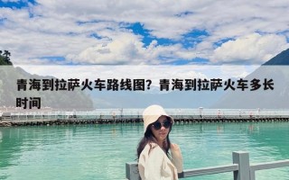 青海到拉薩火車路線圖？青海到拉薩火車多長時間