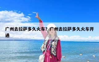廣州去拉薩多久火車？廣州去拉薩多久火車開通