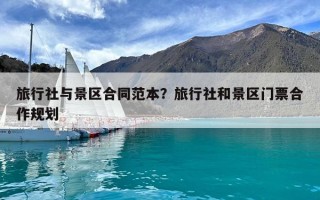 旅行社與景區合同范本？旅行社和景區門票合作規劃