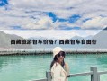 西藏旅游包車價格？西藏包車自由行