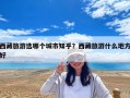 西藏旅游選哪個城市知乎？西藏旅游什么地方好