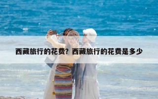 西藏旅行的花費？西藏旅行的花費是多少