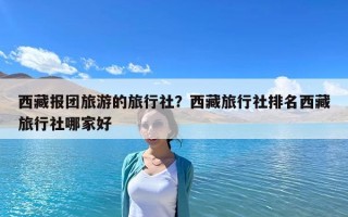西藏報團旅游的旅行社？西藏旅行社排名西藏旅行社哪家好