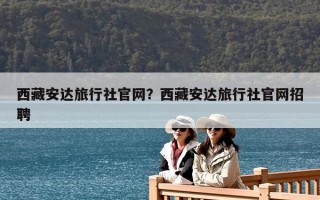 西藏安達旅行社官網(wǎng)？西藏安達旅行社官網(wǎng)招聘