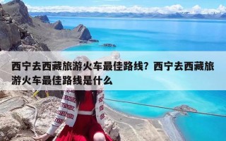 西寧去西藏旅游火車最佳路線？西寧去西藏旅游火車最佳路線是什么