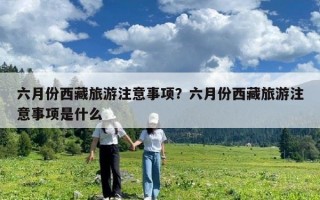 六月份西藏旅游注意事項(xiàng)？六月份西藏旅游注意事項(xiàng)是什么