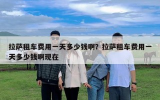 拉薩租車費用一天多少錢啊？拉薩租車費用一天多少錢啊現(xiàn)在
