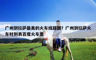 廣州到拉薩最美的火車線路圖？廣州到拉薩火車時刻表百度火車票
