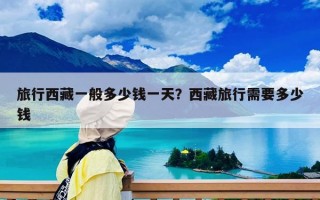 旅行西藏一般多少錢一天？西藏旅行需要多少錢