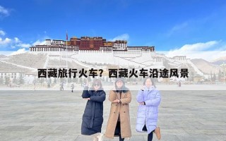 西藏旅行火車？西藏火車沿途風(fēng)景