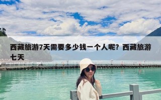西藏旅游7天需要多少錢一個人呢？西藏旅游七天