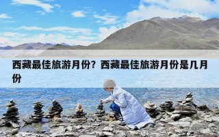 西藏最佳旅游月份？西藏最佳旅游月份是幾月份