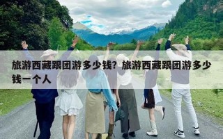 旅游西藏跟團(tuán)游多少錢？旅游西藏跟團(tuán)游多少錢一個(gè)人